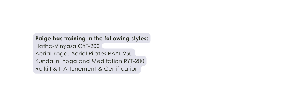 Paige has training in the following styles Hatha Vinyasa CYT 200 Aerial Yoga Aerial Pilates RAYT 250 Kundalini Yoga and Meditation RYT 200 Reiki I II Attunement Certification