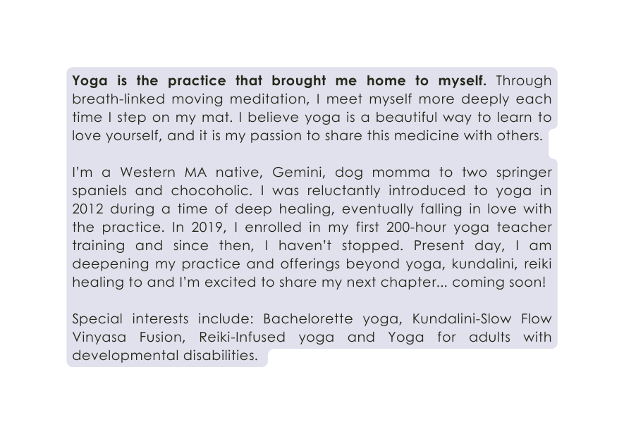 Yoga is the practice that brought me home to myself Through breath linked moving meditation I meet myself more deeply each time I step on my mat I believe yoga is a beautiful way to learn to love yourself and it is my passion to share this medicine with others I m a Western MA native Gemini dog momma to two springer spaniels and chocoholic I was reluctantly introduced to yoga in 2012 during a time of deep healing eventually falling in love with the practice In 2019 I enrolled in my first 200 hour yoga teacher training and since then I haven t stopped Present day I am deepening my practice and offerings beyond yoga kundalini reiki healing to and I m excited to share my next chapter coming soon Special interests include Bachelorette yoga Kundalini Slow Flow Vinyasa Fusion Reiki Infused yoga and Yoga for adults with developmental disabilities