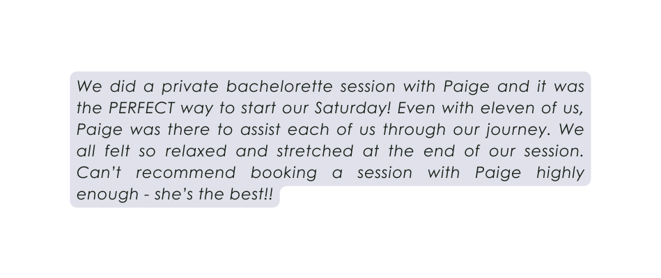 We did a private bachelorette session with Paige and it was the PERFECT way to start our Saturday Even with eleven of us Paige was there to assist each of us through our journey We all felt so relaxed and stretched at the end of our session Can t recommend booking a session with Paige highly enough she s the best